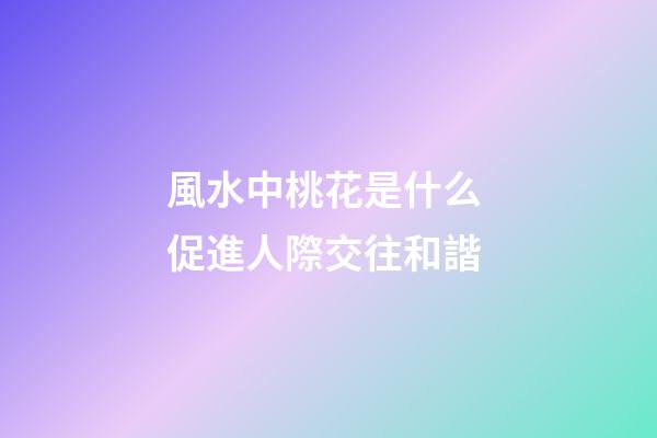風水中桃花是什么 促進人際交往和諧